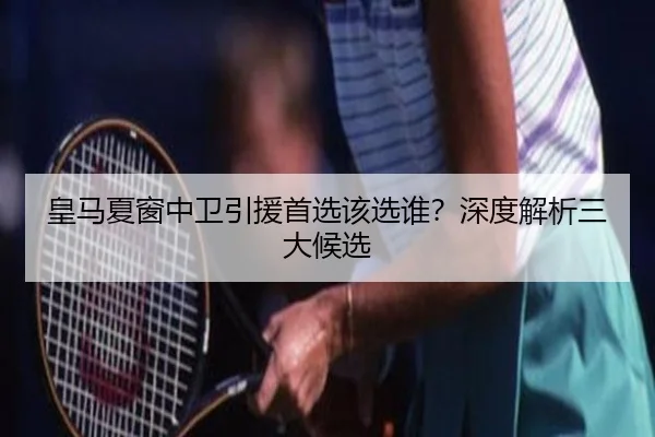 皇马夏窗中卫引援首选该选谁？深度解析三大候选